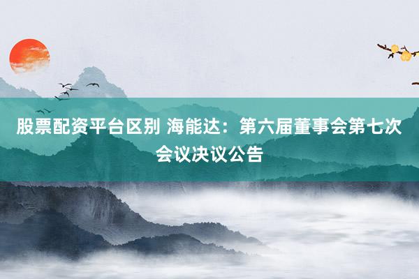 股票配资平台区别 海能达：第六届董事会第七次会议决议公告