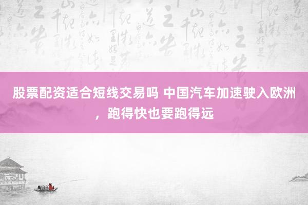 股票配资适合短线交易吗 中国汽车加速驶入欧洲，跑得快也要跑得远