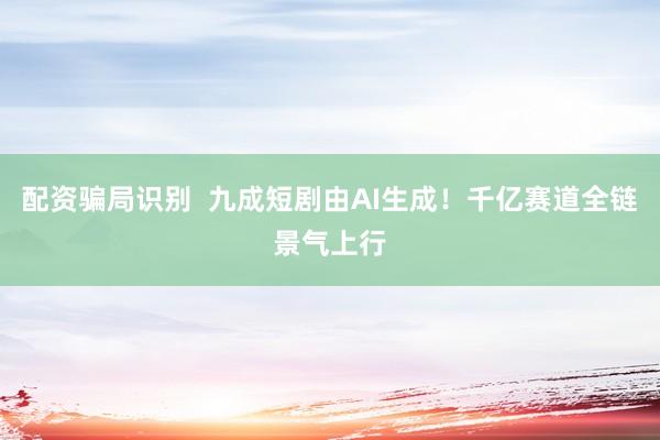 配资骗局识别  九成短剧由AI生成！千亿赛道全链景气上行