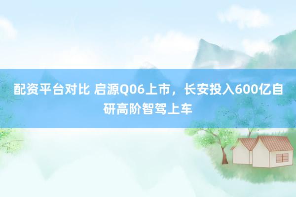 配资平台对比 启源Q06上市，长安投入600亿自研高阶智驾上车