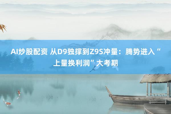 AI炒股配资 从D9独撑到Z9S冲量：腾势进入“上量换利润”大考期