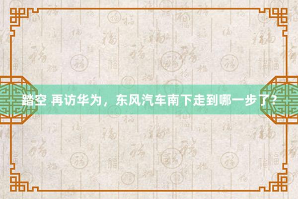踏空 再访华为，东风汽车南下走到哪一步了？