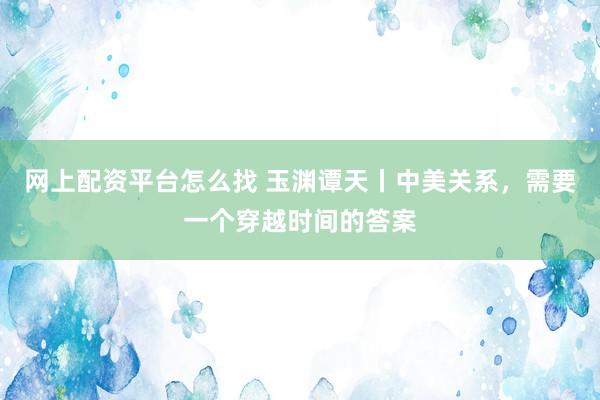 网上配资平台怎么找 玉渊谭天丨中美关系，需要一个穿越时间的答案