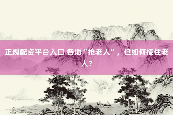 正规配资平台入口 各地“抢老人”，但如何接住老人？