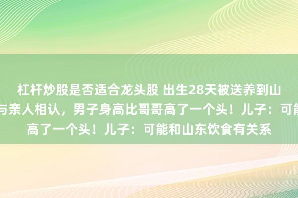 杠杆炒股是否适合龙头股 出生28天被送养到山东，58年后回浙江与亲人相认，男子身高比哥哥高了一个头！儿子：可能和山东饮食有关系