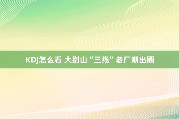 KDJ怎么看 大别山“三线”老厂潮出圈