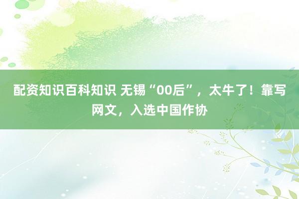 配资知识百科知识 无锡“00后”，太牛了！靠写网文，入选中国作协