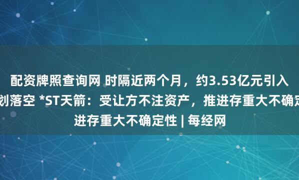 配资牌照查询网 时隔近两个月，约3.53亿元引入战略资本计划落空 *ST天箭：受让方不注资产，推进存重大不确定性 | 每经网