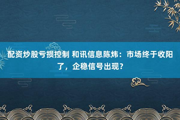 配资炒股亏损控制 和讯信息陈炜：市场终于收阳了，企稳信号出现？