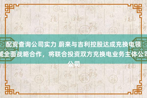 配资查询公司实力 蔚来与吉利控股达成充换电领域全面战略合作，将联合投资双方充换电业务主体公司