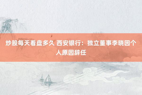 炒股每天看盘多久 西安银行：独立董事李晓因个人原因辞任