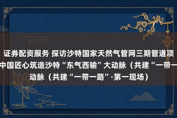 证券配资服务 探访沙特国家天然气管网三期管道项目建设现场—— 中国匠心筑造沙特“东气西输”大动脉（共建“一带一路”·第一现场）
