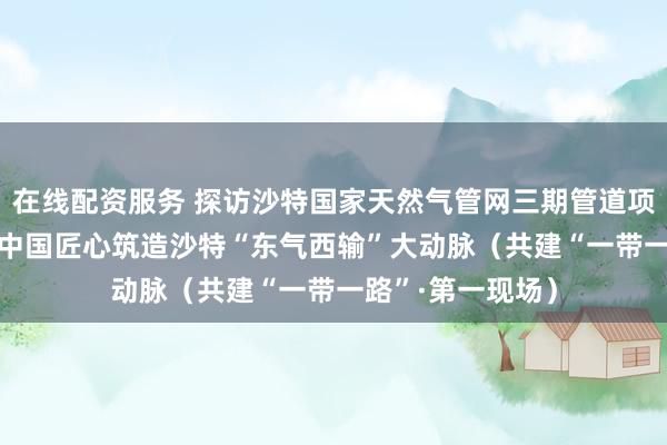 在线配资服务 探访沙特国家天然气管网三期管道项目建设现场—— 中国匠心筑造沙特“东气西输”大动脉（共建“一带一路”·第一现场）