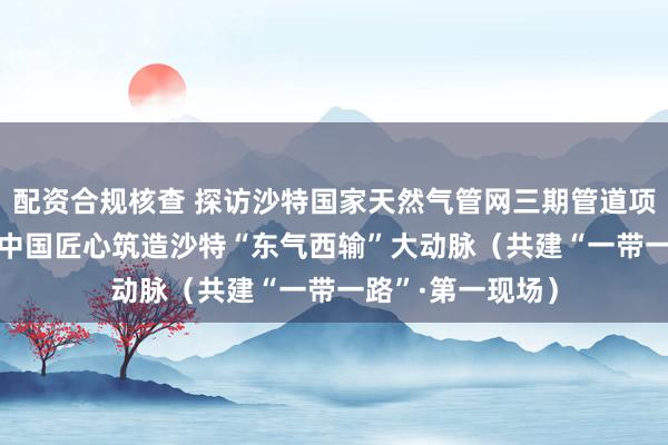 配资合规核查 探访沙特国家天然气管网三期管道项目建设现场—— 中国匠心筑造沙特“东气西输”大动脉（共建“一带一路”·第一现场）