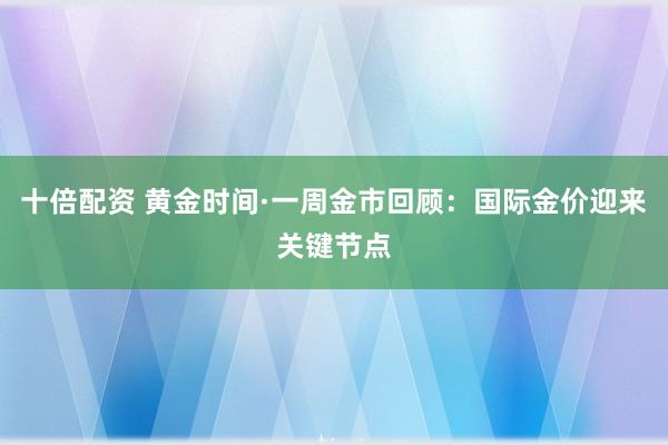 十倍配资 黄金时间·一周金市回顾：国际金价迎来关键节点