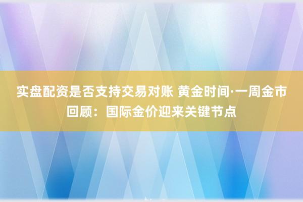 实盘配资是否支持交易对账 黄金时间·一周金市回顾：国际金价迎来关键节点