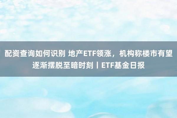 配资查询如何识别 地产ETF领涨，机构称楼市有望逐渐摆脱至暗时刻丨ETF基金日报
