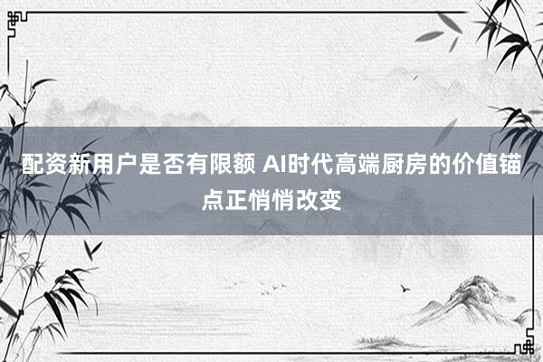 配资新用户是否有限额 AI时代高端厨房的价值锚点正悄悄改变