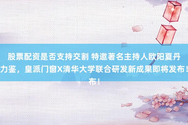 股票配资是否支持交割 特邀著名主持人欧阳夏丹力鉴，皇派门窗X清华大学联合研发新成果即将发布！