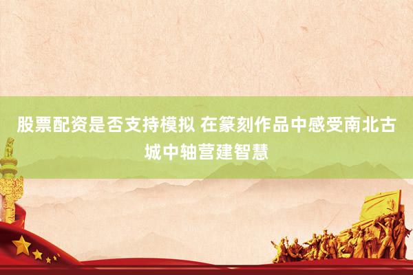 股票配资是否支持模拟 在篆刻作品中感受南北古城中轴营建智慧