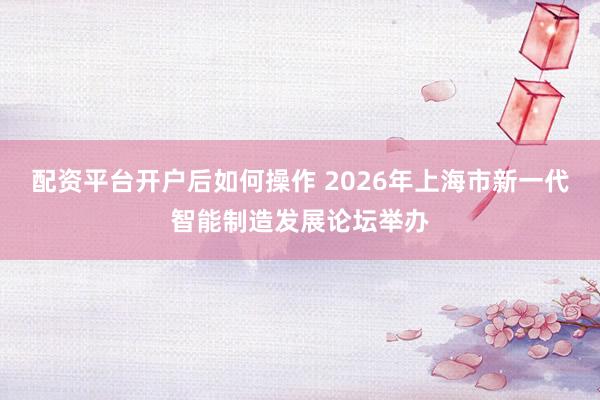 配资平台开户后如何操作 2026年上海市新一代智能制造发展论坛举办