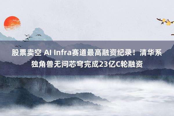 股票卖空 AI Infra赛道最高融资纪录！清华系独角兽无问芯穹完成23亿C轮融资