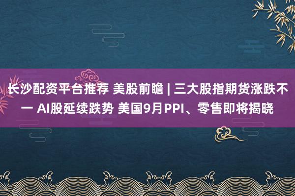 长沙配资平台推荐 美股前瞻 | 三大股指期货涨跌不一 AI股延续跌势 美国9月PPI、零售即将揭晓