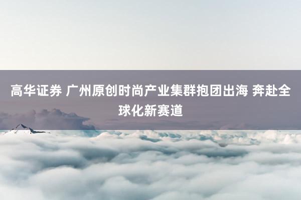 高华证券 广州原创时尚产业集群抱团出海 奔赴全球化新赛道
