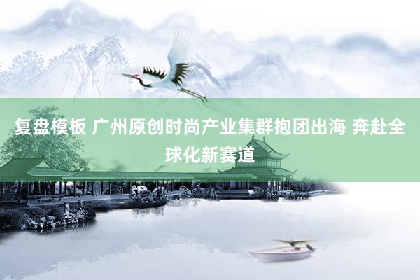 复盘模板 广州原创时尚产业集群抱团出海 奔赴全球化新赛道