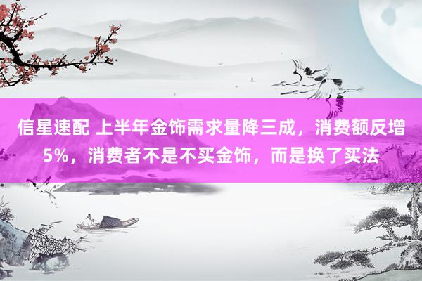 信星速配 上半年金饰需求量降三成，消费额反增5%，消费者不是不买金饰，而是换了买法