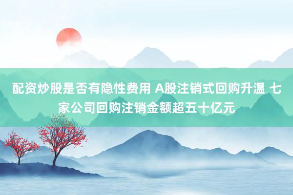 配资炒股是否有隐性费用 A股注销式回购升温 七家公司回购注销金额超五十亿元