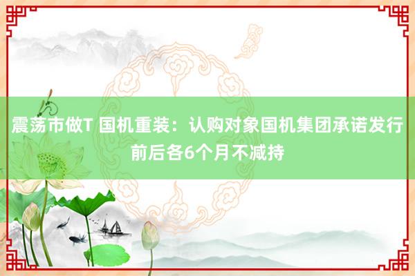 震荡市做T 国机重装：认购对象国机集团承诺发行前后各6个月不减持