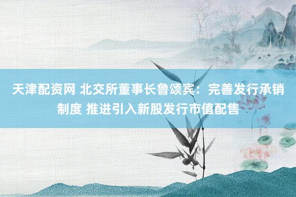 天津配资网 北交所董事长鲁颂宾：完善发行承销制度 推进引入新股发行市值配售