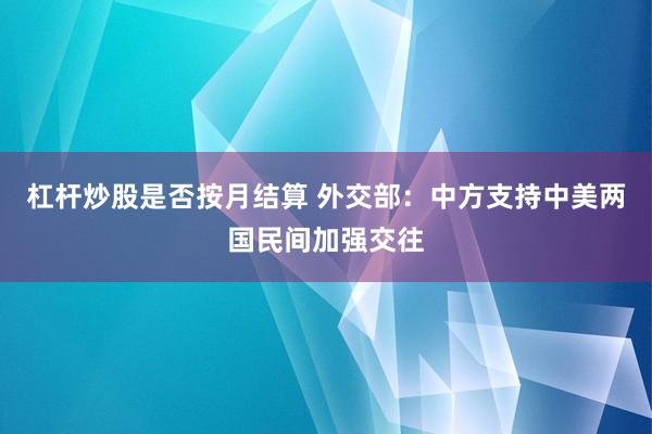 杠杆炒股是否按月结算 外交部：中方支持中美两国民间加强交往