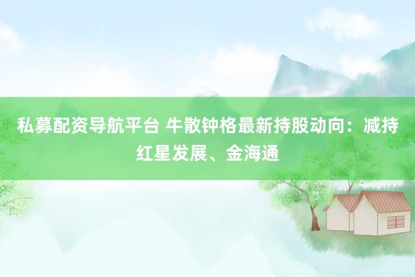 私募配资导航平台 牛散钟格最新持股动向：减持红星发展、金海通