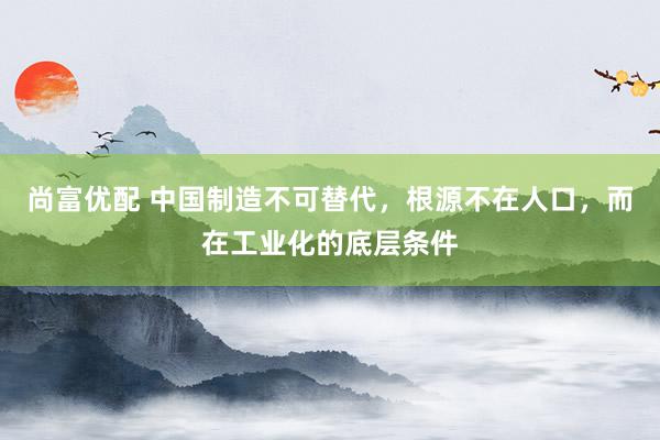 尚富优配 中国制造不可替代，根源不在人口，而在工业化的底层条件