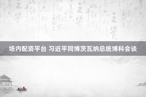 场内配资平台 习近平同博茨瓦纳总统博科会谈