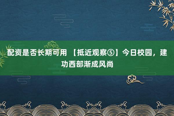 配资是否长期可用 【抵近观察⑤】今日校园，建功西部渐成风尚