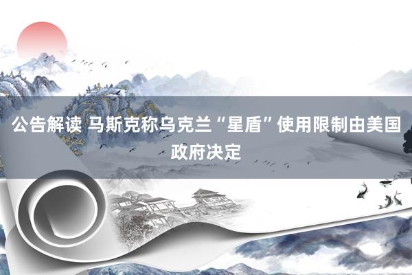 公告解读 马斯克称乌克兰“星盾”使用限制由美国政府决定