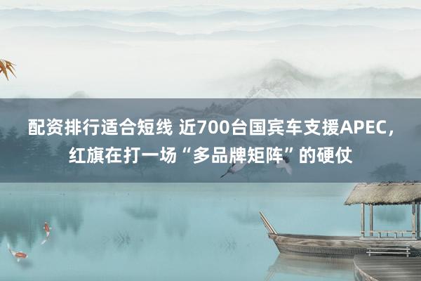 配资排行适合短线 近700台国宾车支援APEC，红旗在打一场“多品牌矩阵”的硬仗