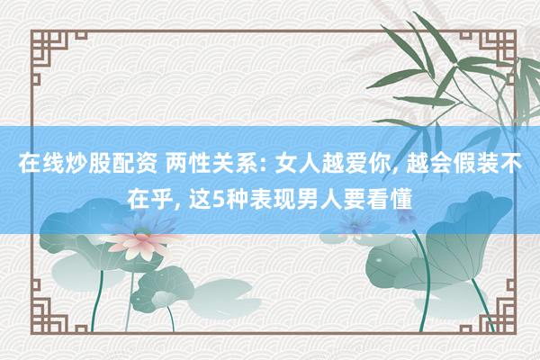 在线炒股配资 两性关系: 女人越爱你, 越会假装不在乎, 这5种表现男人要看懂