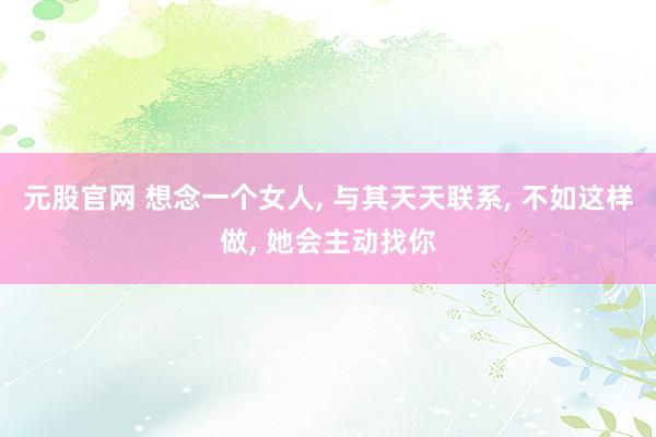 元股官网 想念一个女人, 与其天天联系, 不如这样做, 她会主动找你