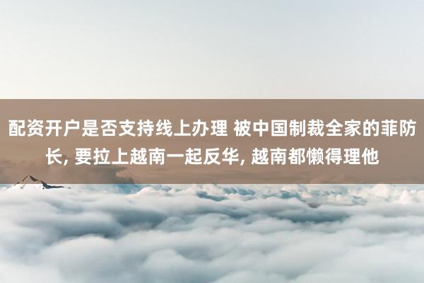 配资开户是否支持线上办理 被中国制裁全家的菲防长, 要拉上越南一起反华, 越南都懒得理他