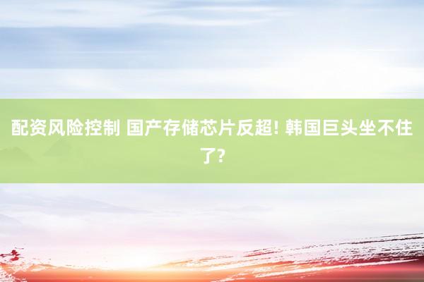 配资风险控制 国产存储芯片反超! 韩国巨头坐不住了?