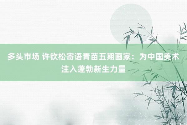 多头市场 许钦松寄语青苗五期画家：为中国美术注入蓬勃新生力量