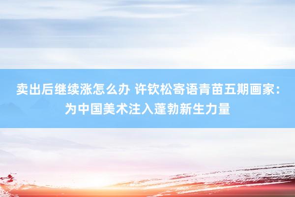 卖出后继续涨怎么办 许钦松寄语青苗五期画家：为中国美术注入蓬勃新生力量