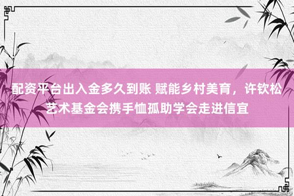 配资平台出入金多久到账 赋能乡村美育，许钦松艺术基金会携手恤孤助学会走进信宜