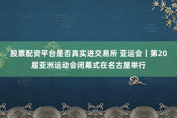 股票配资平台是否真实进交易所 亚运会｜第20届亚洲运动会闭幕式在名古屋举行