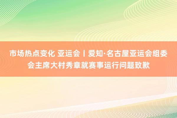 市场热点变化 亚运会丨爱知·名古屋亚运会组委会主席大村秀章就赛事运行问题致歉